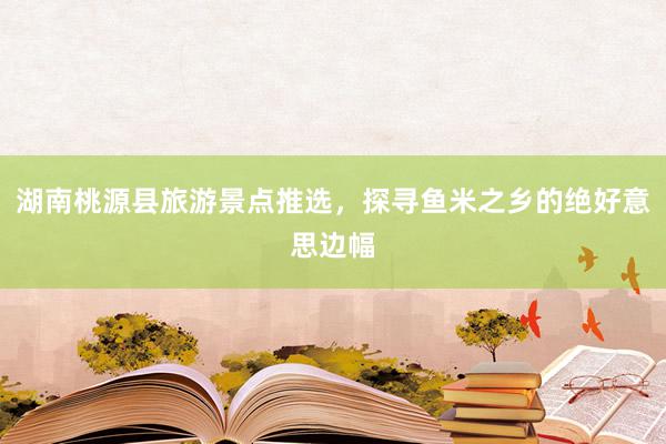湖南桃源县旅游景点推选，探寻鱼米之乡的绝好意思边幅