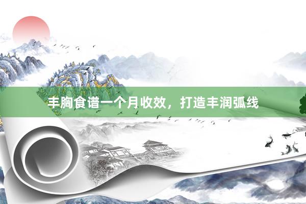 丰胸食谱一个月收效，打造丰润弧线