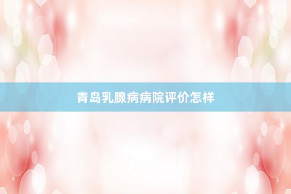 青岛乳腺病病院评价怎样