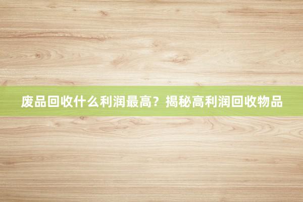 废品回收什么利润最高？揭秘高利润回收物品