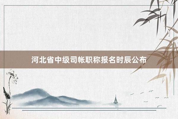 河北省中级司帐职称报名时辰公布
