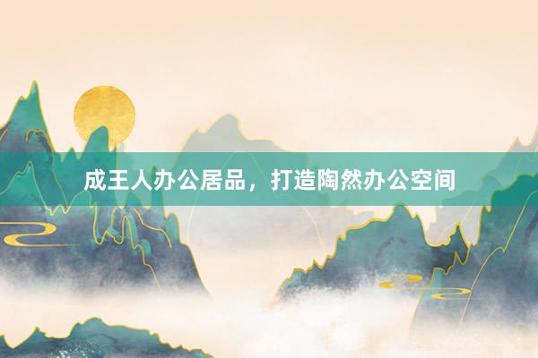 成王人办公居品，打造陶然办公空间