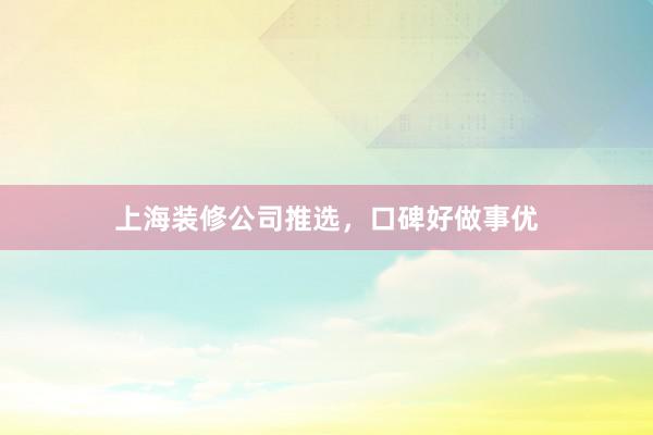 上海装修公司推选，口碑好做事优